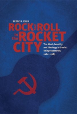 Rock and Roll in the Rocket City: The West, Identity, and Ideology in Soviet Dniepropetrovsk, 1960–1985 by Sergei I. Zhuk